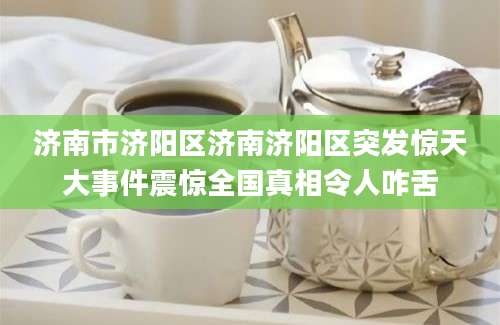 济南市济阳区济南济阳区突发惊天大事件震惊全国真相令人咋舌